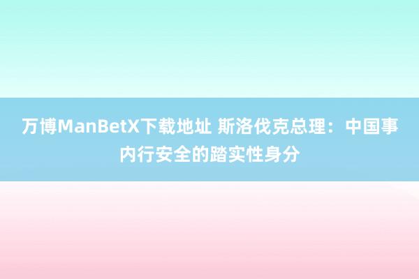 万博ManBetX下载地址 斯洛伐克总理：中国事内行安全的踏实性身分