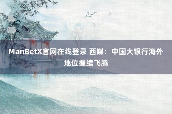 ManBetX官网在线登录 西媒：中国大银行海外地位握续飞腾