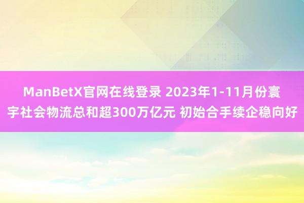 ManBetX官网在线登录 2023年1-11月份寰宇社会物流总和超300万亿元 初始合手续企稳向好