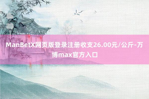ManBetX网页版登录注册收支26.00元/公斤-万博max官方入口