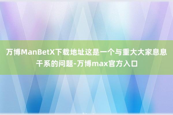 万博ManBetX下载地址这是一个与重大大家息息干系的问题-万博max官方入口