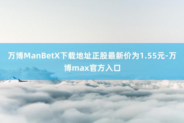 万博ManBetX下载地址正股最新价为1.55元-万博max官方入口