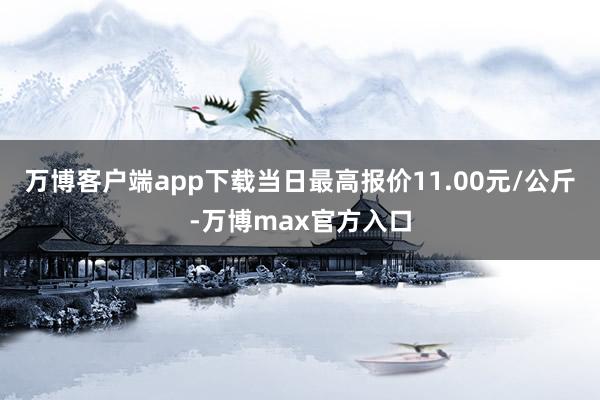 万博客户端app下载当日最高报价11.00元/公斤-万博max官方入口