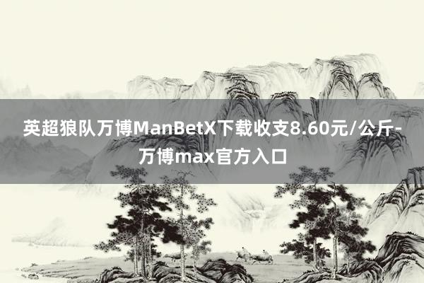 英超狼队万博ManBetX下载收支8.60元/公斤-万博max官方入口