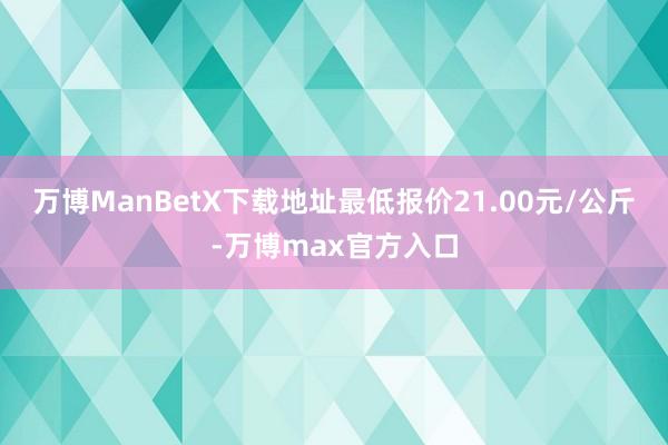 万博ManBetX下载地址最低报价21.00元/公斤-万博max官方入口