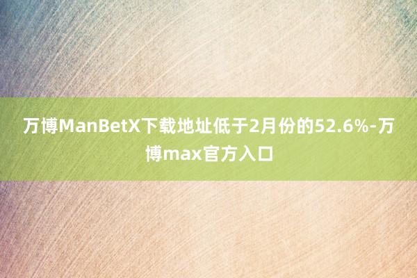 万博ManBetX下载地址低于2月份的52.6%-万博max官方入口