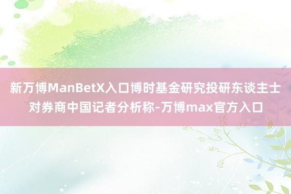 新万博ManBetX入口博时基金研究投研东谈主士对券商中国记者分析称-万博max官方入口