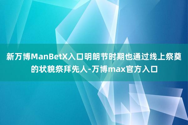 新万博ManBetX入口明朗节时期也通过线上祭奠的状貌祭拜先人-万博max官方入口