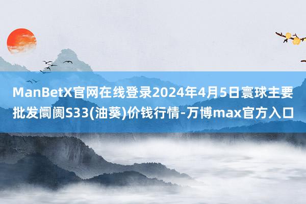 ManBetX官网在线登录2024年4月5日寰球主要批发阛阓S33(油葵)价钱行情-万博max官方入口