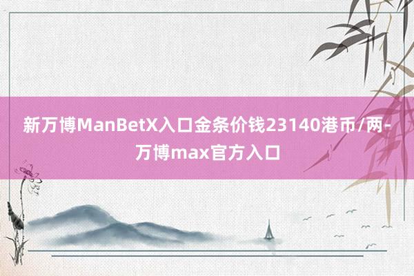 新万博ManBetX入口金条价钱23140港币/两-万博max官方入口