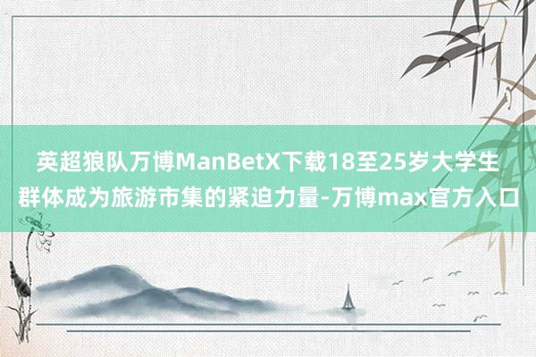 英超狼队万博ManBetX下载18至25岁大学生群体成为旅游市集的紧迫力量-万博max官方入口