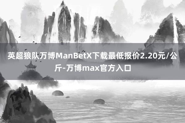 英超狼队万博ManBetX下载最低报价2.20元/公斤-万博max官方入口