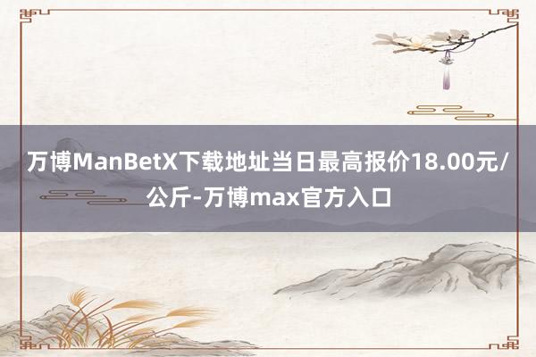 万博ManBetX下载地址当日最高报价18.00元/公斤-万博max官方入口