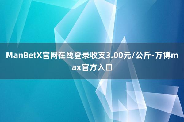 ManBetX官网在线登录收支3.00元/公斤-万博max官方入口