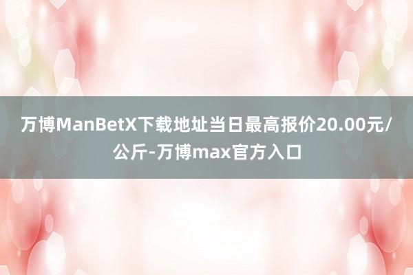 万博ManBetX下载地址当日最高报价20.00元/公斤-万博max官方入口