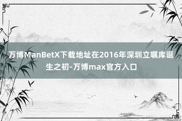 万博ManBetX下载地址在2016年深圳立嘱库诞生之初-万博max官方入口