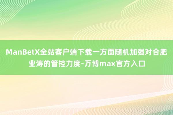 ManBetX全站客户端下载一方面随机加强对合肥业涛的管控力度-万博max官方入口