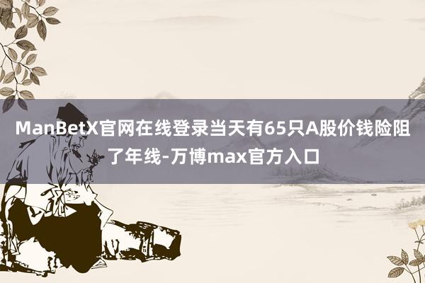 ManBetX官网在线登录当天有65只A股价钱险阻了年线-万博max官方入口