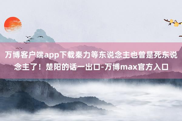 万博客户端app下载秦力等东说念主也曾是死东说念主了！楚阳的话一出口-万博max官方入口