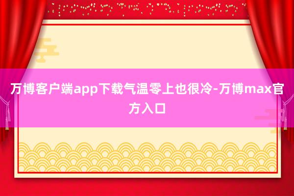 万博客户端app下载气温零上也很冷-万博max官方入口