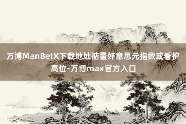 万博ManBetX下载地址掂量好意思元指数或看护高位-万博max官方入口