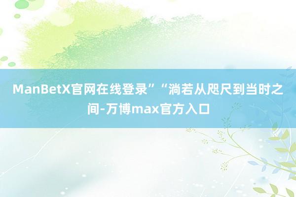 ManBetX官网在线登录”　　“淌若从咫尺到当时之间-万博max官方入口