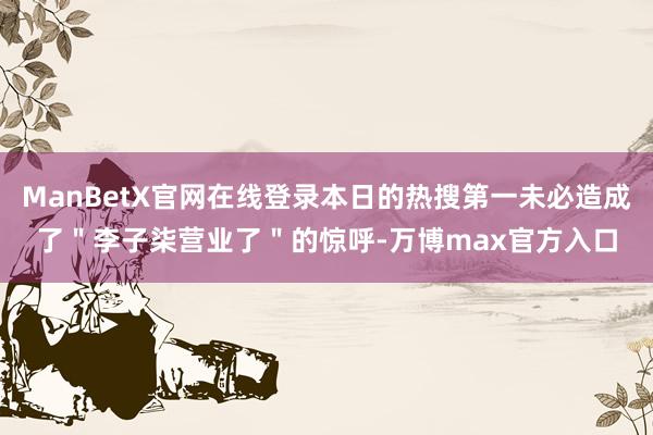 ManBetX官网在线登录本日的热搜第一未必造成了＂李子柒营业了＂的惊呼-万博max官方入口