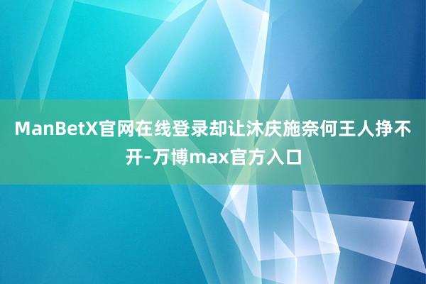 ManBetX官网在线登录却让沐庆施奈何王人挣不开-万博max官方入口