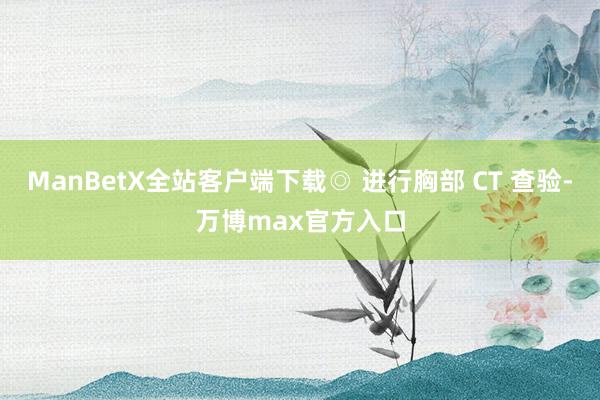 ManBetX全站客户端下载◎ 进行胸部 CT 查验-万博max官方入口