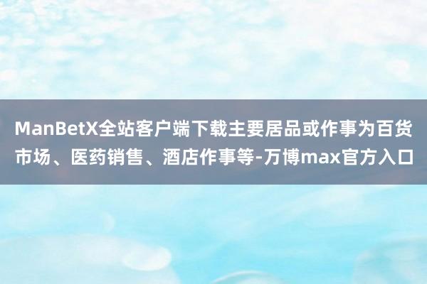 ManBetX全站客户端下载主要居品或作事为百货市场、医药销售、酒店作事等-万博max官方入口