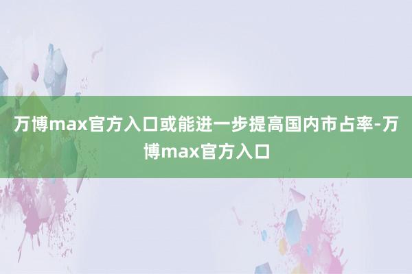 万博max官方入口或能进一步提高国内市占率-万博max官方入口