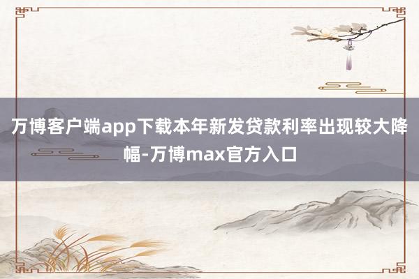 万博客户端app下载本年新发贷款利率出现较大降幅-万博max官方入口