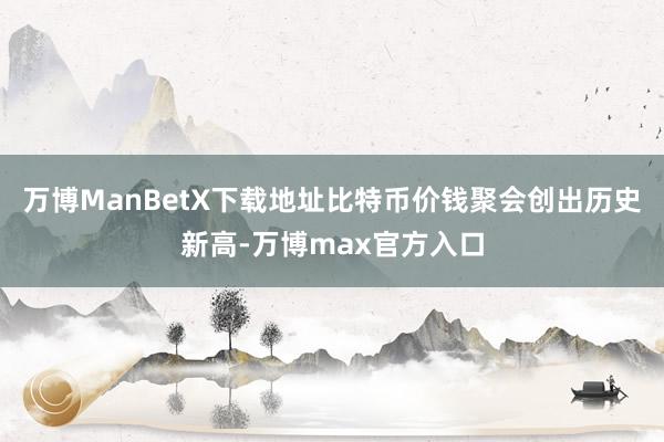 万博ManBetX下载地址比特币价钱聚会创出历史新高-万博max官方入口