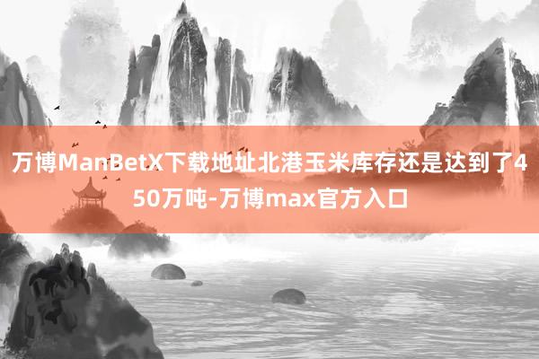 万博ManBetX下载地址北港玉米库存还是达到了450万吨-万博max官方入口
