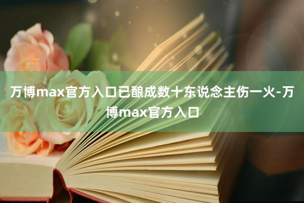 万博max官方入口已酿成数十东说念主伤一火-万博max官方入口