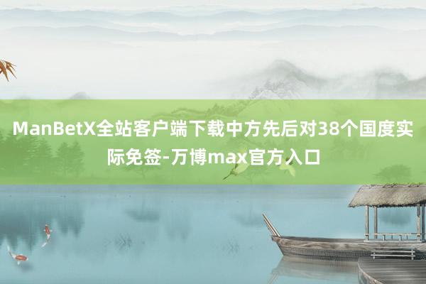 ManBetX全站客户端下载中方先后对38个国度实际免签-万博max官方入口