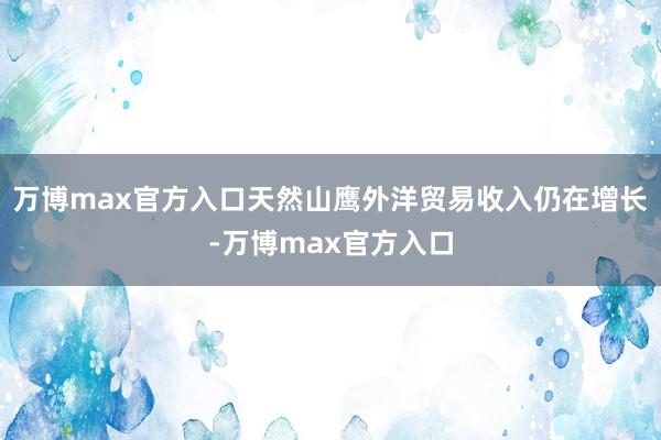 万博max官方入口天然山鹰外洋贸易收入仍在增长-万博max官方入口