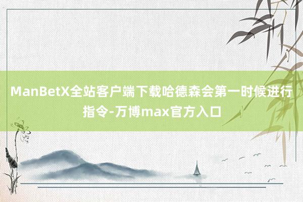 ManBetX全站客户端下载哈德森会第一时候进行指令-万博max官方入口