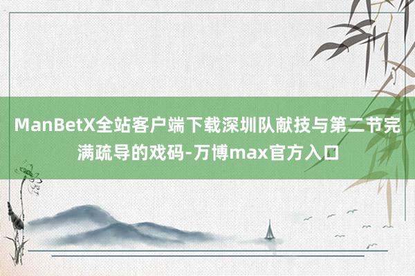 ManBetX全站客户端下载深圳队献技与第二节完满疏导的戏码-万博max官方入口