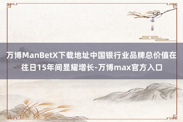 万博ManBetX下载地址中国银行业品牌总价值在往日15年间显耀增长-万博max官方入口