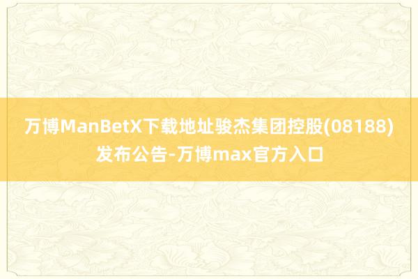 万博ManBetX下载地址骏杰集团控股(08188)发布公告-万博max官方入口
