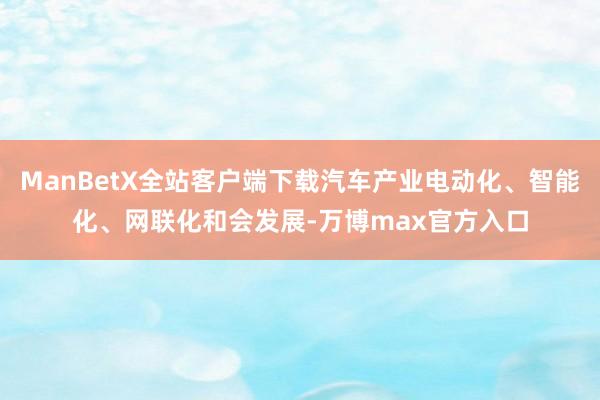 ManBetX全站客户端下载汽车产业电动化、智能化、网联化和会发展-万博max官方入口