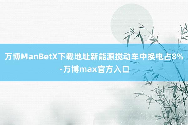 万博ManBetX下载地址新能源搅动车中换电占8%-万博max官方入口