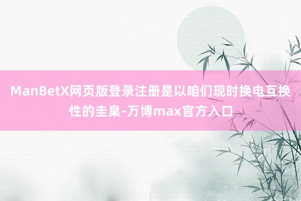 ManBetX网页版登录注册是以咱们现时换电互换性的圭臬-万博max官方入口