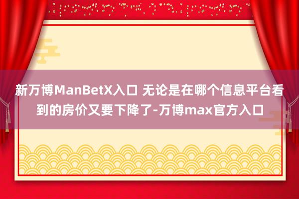 新万博ManBetX入口 无论是在哪个信息平台看到的房价又要下降了-万博max官方入口