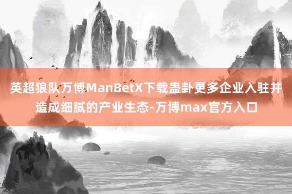 英超狼队万博ManBetX下载蛊卦更多企业入驻并造成细腻的产业生态-万博max官方入口