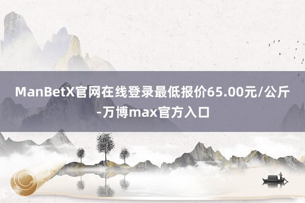 ManBetX官网在线登录最低报价65.00元/公斤-万博max官方入口