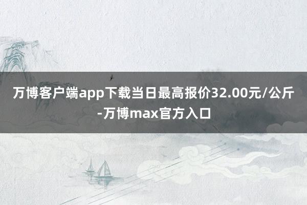 万博客户端app下载当日最高报价32.00元/公斤-万博max官方入口