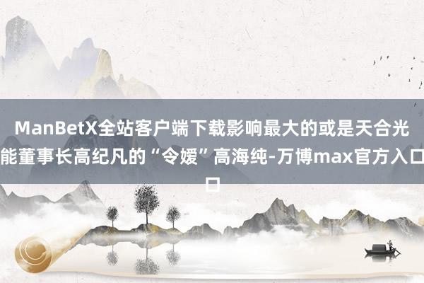ManBetX全站客户端下载影响最大的或是天合光能董事长高纪凡的“令嫒”高海纯-万博max官方入口