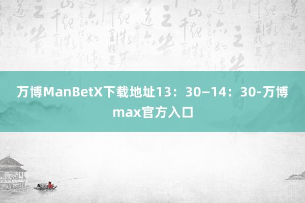 万博ManBetX下载地址13：30—14：30-万博max官方入口
